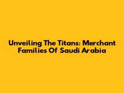 Unveiling The Titans: Merchant Families Of Saudi Arabia