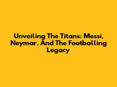 Unveiling The Titans: Messi, Neymar, And The Footballing Legacy