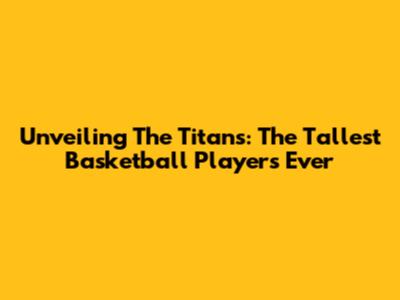 Unveiling The Titans: The Tallest Basketball Players Ever
