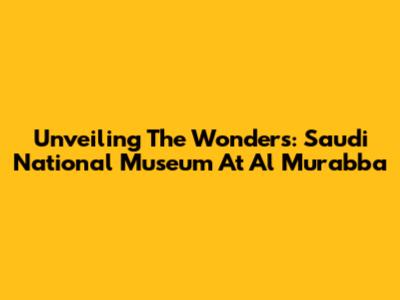 Unveiling The Wonders: Saudi National Museum At Al Murabba