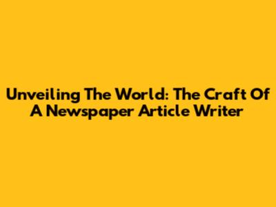 Unveiling The World: The Craft Of A Newspaper Article Writer