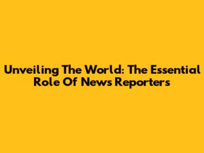 Unveiling The World: The Essential Role Of News Reporters