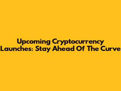Upcoming Cryptocurrency Launches: Stay Ahead Of The Curve