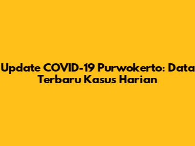 Update COVID-19 Purwokerto: Data Terbaru Kasus Harian