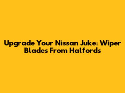 Upgrade Your Nissan Juke: Wiper Blades From Halfords