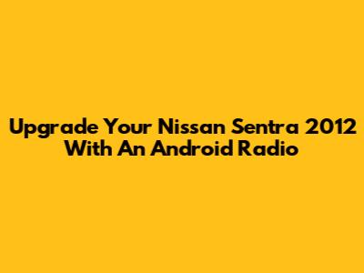 Upgrade Your Nissan Sentra 2012 With An Android Radio
