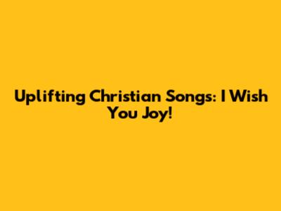Uplifting Christian Songs: I Wish You Joy!