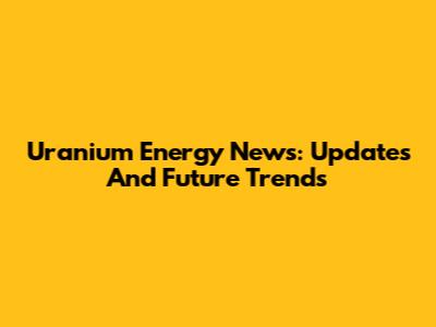 Uranium Energy News: Updates And Future Trends