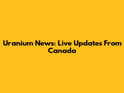 Uranium News: Live Updates From Canada