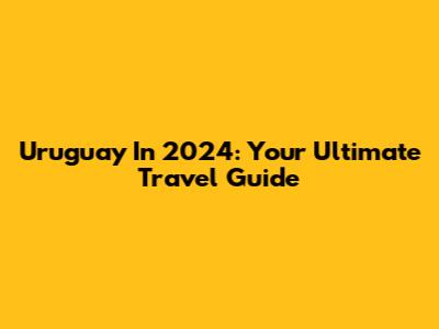 Uruguay In 2024: Your Ultimate Travel Guide