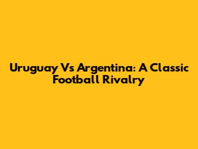 Uruguay Vs Argentina: A Classic Football Rivalry