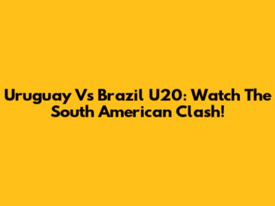 Uruguay Vs Brazil U20: Watch The South American Clash!