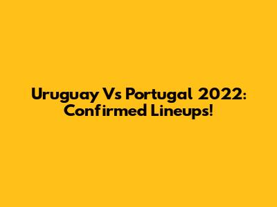 Uruguay Vs Portugal 2022: Confirmed Lineups!