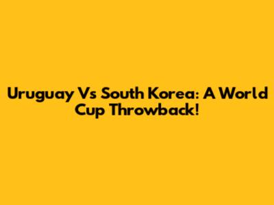 Uruguay Vs South Korea: A World Cup Throwback!