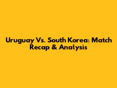 Uruguay Vs. South Korea: Match Recap & Analysis