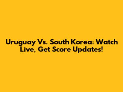 Uruguay Vs. South Korea: Watch Live, Get Score Updates!