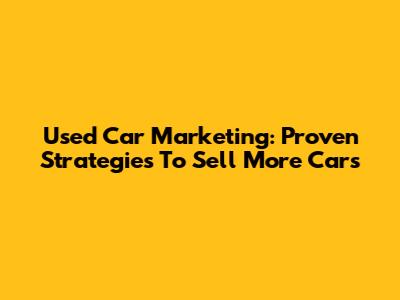 Used Car Marketing: Proven Strategies To Sell More Cars