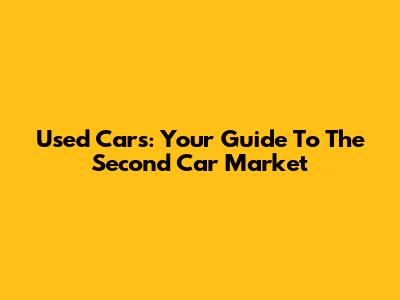 Used Cars: Your Guide To The Second Car Market
