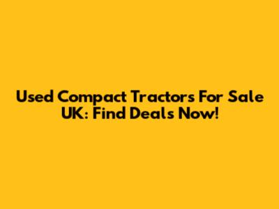 Used Compact Tractors For Sale UK: Find Deals Now!