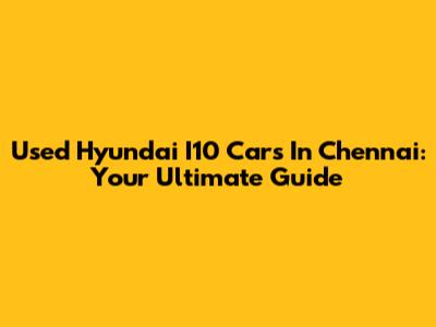 Used Hyundai I10 Cars In Chennai: Your Ultimate Guide