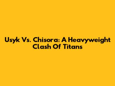 Usyk Vs. Chisora: A Heavyweight Clash Of Titans