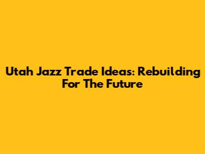 Utah Jazz Trade Ideas: Rebuilding For The Future