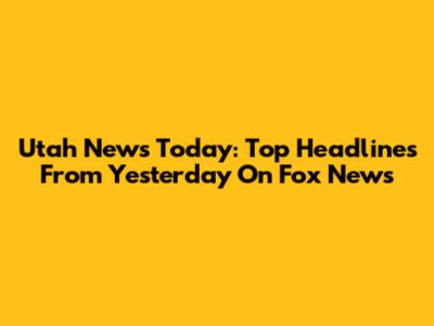 Utah News Today: Top Headlines From Yesterday On Fox News