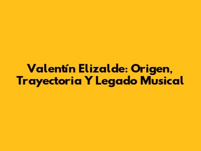 Valentín Elizalde: Origen, Trayectoria Y Legado Musical
