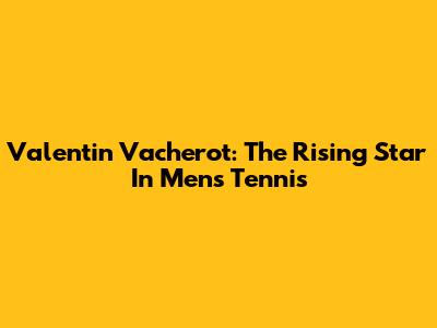 Valentin Vacherot: The Rising Star In Men's Tennis