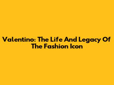 Valentino: The Life And Legacy Of The Fashion Icon
