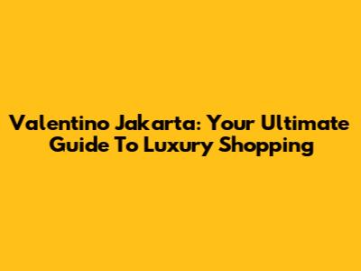 Valentino Jakarta: Your Ultimate Guide To Luxury Shopping
