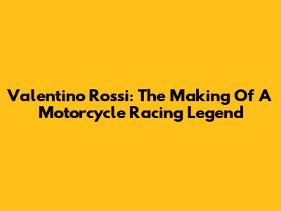 Valentino Rossi: The Making Of A Motorcycle Racing Legend