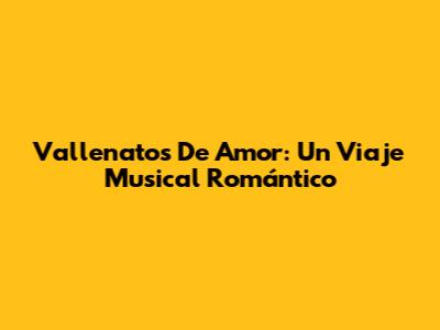 Vallenatos De Amor: Un Viaje Musical Romántico