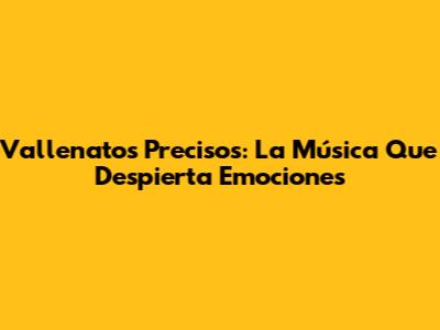 Vallenatos Precisos: La Música Que Despierta Emociones