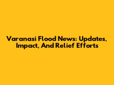 Varanasi Flood News: Updates, Impact, And Relief Efforts