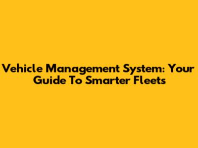 Vehicle Management System: Your Guide To Smarter Fleets