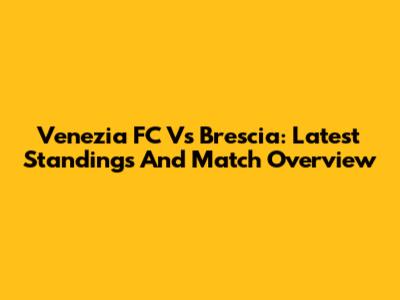 Venezia FC Vs Brescia: Latest Standings And Match Overview