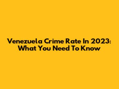 Venezuela Crime Rate In 2023: What You Need To Know