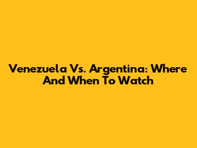 Venezuela Vs. Argentina: Where And When To Watch