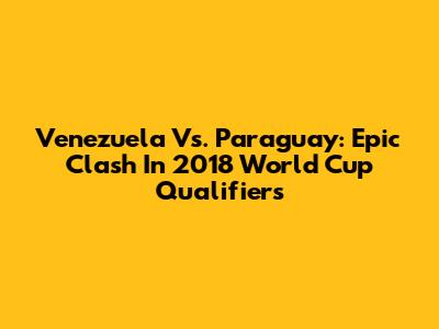 Venezuela Vs. Paraguay: Epic Clash In 2018 World Cup Qualifiers