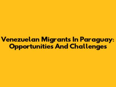 Venezuelan Migrants In Paraguay: Opportunities And Challenges