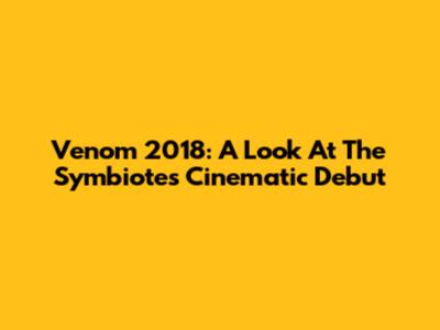 Venom 2018: A Look At The Symbiote's Cinematic Debut