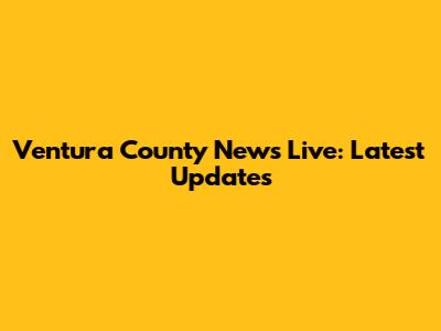 Ventura County News Live: Latest Updates