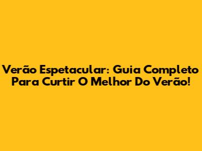 Verão Espetacular: Guia Completo Para Curtir O Melhor Do Verão!