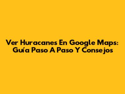 Ver Huracanes En Google Maps: Guía Paso A Paso Y Consejos