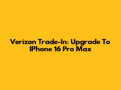 Verizon Trade-In: Upgrade To IPhone 16 Pro Max