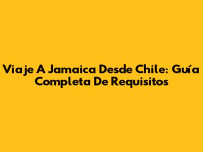 Viaje A Jamaica Desde Chile: Guía Completa De Requisitos