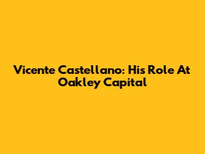 Vicente Castellano: His Role At Oakley Capital