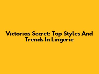 Victoria's Secret: Top Styles And Trends In Lingerie