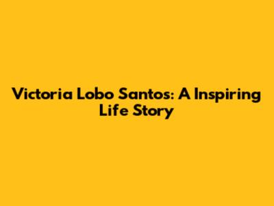 Victoria Lobo Santos: A Inspiring Life Story